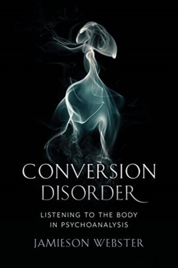Conversion Disorder: Listening to the Body in Psychoanalysis Jamieson Webster