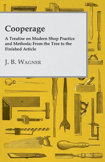 Cooperage; A Treatise on Modern Shop Practice and Methods; From the Tree to the Finished Article J. B. Wagner