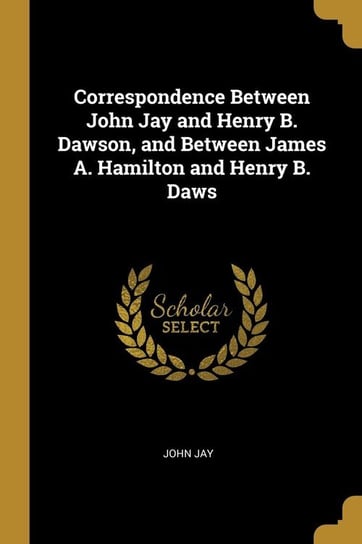 Correspondence Between John Jay and Henry B. Dawson, and Between James A. Hamilton and Henry B. Daws Jay John