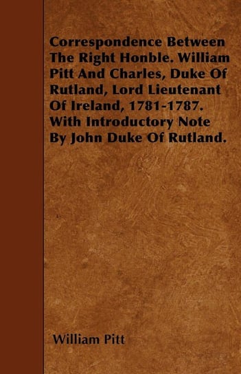 Correspondence Between The Right Honble. William Pitt And Charles, Duke Of Rutland, Lord Lieutenant Of Ireland, 1781-1787. With Introductory Note By John Duke Of Rutland. Pitt William