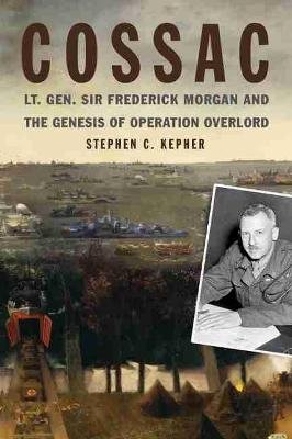 COSSAC: Lt. Gen. Sir Frederick Morgan and the Genesis of Operation OVERLORD Naval Institute Press