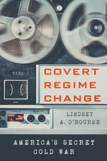 Covert Regime Change: Americas Secret Cold War Lindsey A. O'Rourke