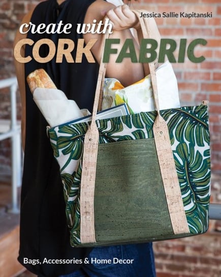 Create with Cork Fabric: Sew 17 Upscale Projects; Bags, Accessories & Home Decor Jessica Sallie Kapitanski