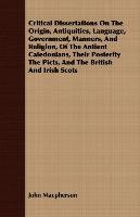 Critical Dissertations On The Origin, Antiquities, Language, Government, Manners, And Religion, Of The Antient Caledonians, Their Posterity The Picts, And The British And Irish Scots John Macpherson