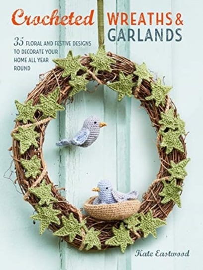 Crocheted Wreaths and Garlands: 35 Floral and Festive Designs to Decorate Your Home All Year Round Kate Eastwood