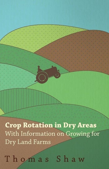 Crop Rotation in Dry Areas - With Information on Growing for Dry Land Farms Shaw Thomas