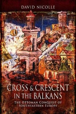 Cross & Crescent in the Balkans: The Ottoman Conquest of Southeastern Europe (14th - 15th Centuries) Nicolle David