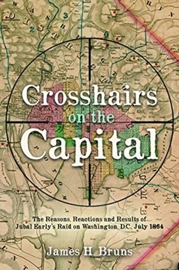 Crosshairs on the Capital: Jubal Early's Raid on Washington, D.C., July 1864: Reasons, Reactions, and Results James H. Bruns
