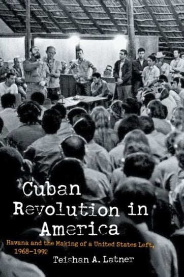 Cuban Revolution in America: Havana and the Making of a United States Left, 1968-1992 Teishan A. Latner