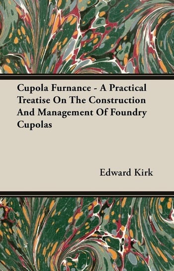 Cupola Furnance - A Practical Treatise On The Construction And Management Of Foundry Cupolas Kirk Edward