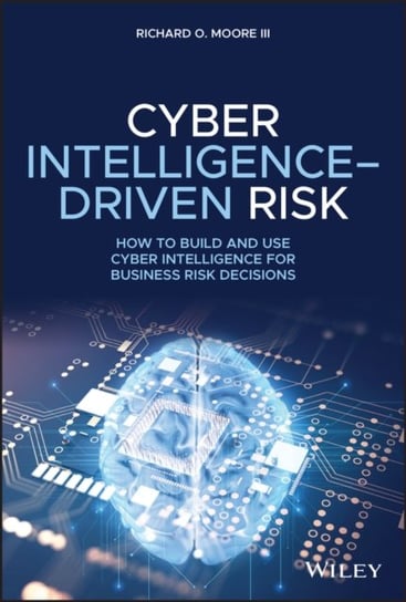 Cyber Intelligence-Driven Risk: How to Build and Use Cyber Intelligence for Business Risk Decisions Richard O. Moore
