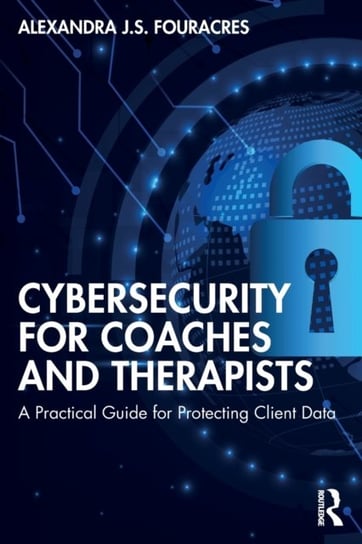 Cybersecurity for Coaches and Therapists A Practical Guide for Protecting Client Data Alexandra J.S. Fouracres