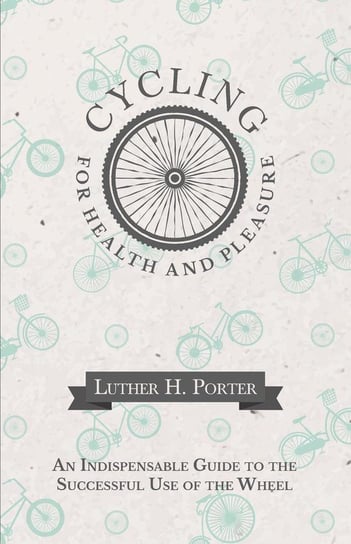 Cycling for Health and Pleasure - An Indispensable Guide to the Successful Use of the Wheel Porter Luther H.