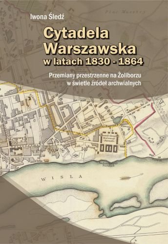 Cytadela Warszawska w latach 1830-1864. Przemiany przestrzenne na Żoliborzu w świetle źródeł archiwalnych Śledź Iwona