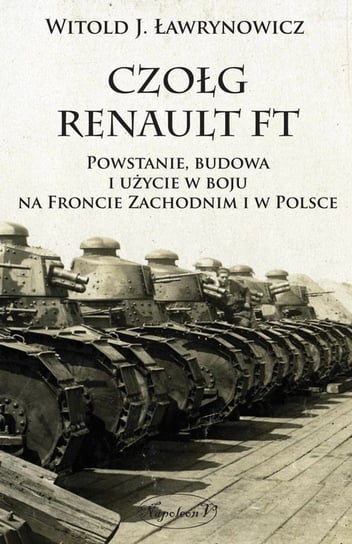 Czołg Renault FT. Powstanie, budowa i użycie w boju na froncie zachodnim i w Polsce Ławrynowicz Witold J.