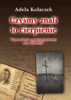 Czyśmy znali to cierpienie. Wspomnienia z przeżytej gehenny z lat 1939-1947 Kołaczek Adela