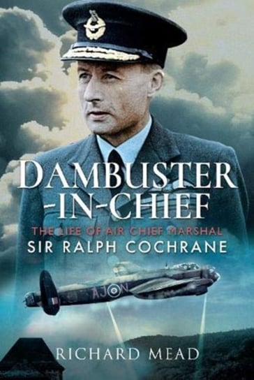 Dambuster-in-Chief. The Life of Air Chief Marshal Sir Ralph Cochrane Mead Richard