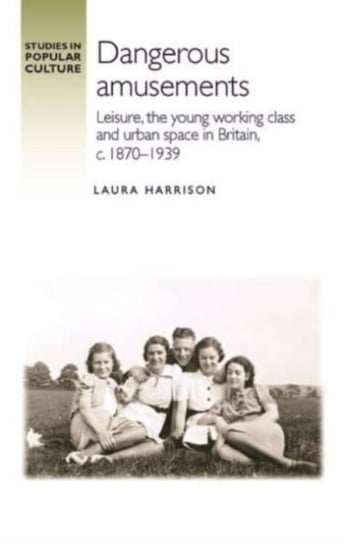Dangerous Amusements: Leisure, the Young Working Class and Urban Space in Britain, 1870-1939 Laura Harrison