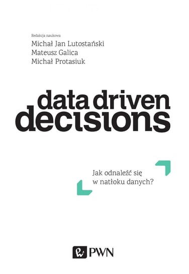 Data Driven Decisions. Jak odnaleźć się w natłoku danych Opracowanie zbiorowe