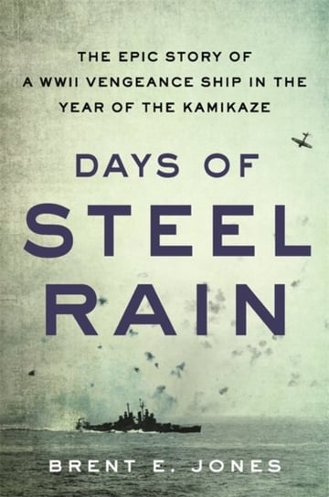 Days of Steel Rain: The Epic Story of a WWII Vengeance Ship in the Year of the Kamikaze Brent E. Jones