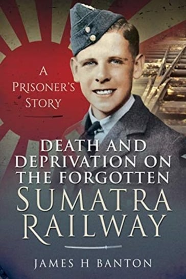 Death and Deprivation on the Forgotten Sumatra Railway: A Prisoners Story James H. Banton
