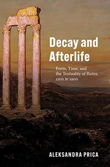 Decay and Afterlife: Form, Time, and the Textuality of Ruins, 1100 to 1900 Professor Aleksandra Prica