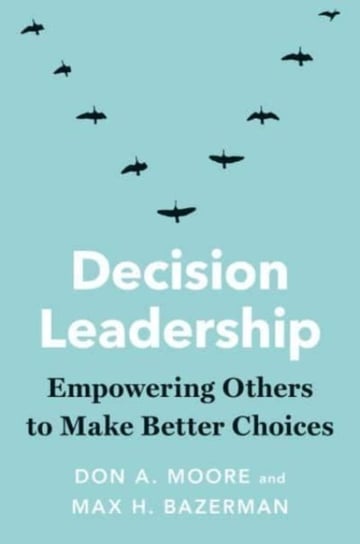 Decision Leadership: Empowering Others to Make Better Choices Don A. Moore