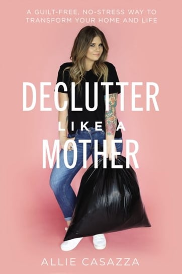 Declutter Like a Mother A Guilt-Free, No-Stress Way to Transform Your Home and Your Life Allie Casazza