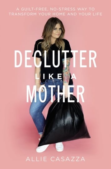 Declutter Like a Mother: A Guilt-Free, No-Stress Way to Transform Your Home and Your Life Allie Casazza