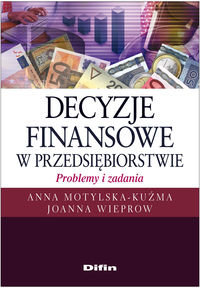 Decyzje finansowe w przedsiębiorstwie. Problemy i zadania Motylska-Kuźma Anna, Wieprow Joanna
