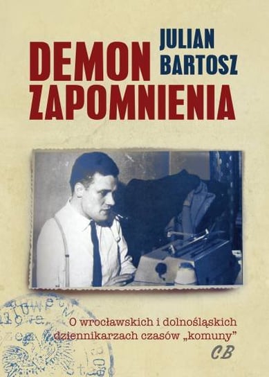 Demon Zapomnienia. O wrocławskich i dolnośląskich dziennikarzach czasów komuny Bartosz Julian