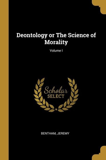 Deontology or The Science of Morality; Volume I Jeremy Bentham