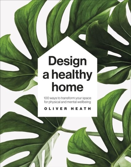Design A Healthy Home. 100 Ways to Transform Your Space for Physical and Mental Wellbeing Heath Oliver