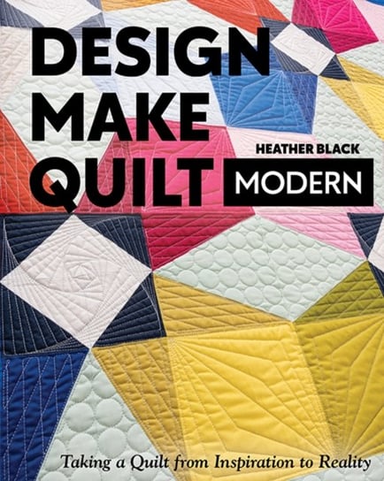 Design, Make, Quilt Modern: Taking a Quilt from Inspiration to Reality Heather Black