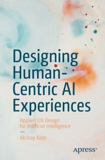 Designing Human-Centric AI Experiences: Applied UX Design for Artificial Intelligence Akshay Kore