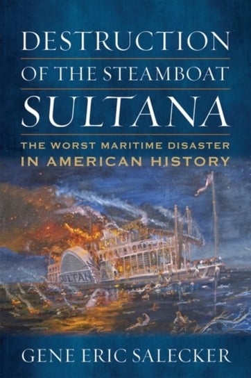 Destruction of the Steamboat Sultana: The Worst Maritime Disaster in American History Gene E. Salecker