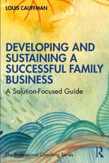 Developing and Sustaining a Successful Family Business: A Solution-Focused Guide Louis Cauffman
