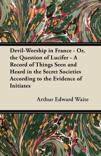 Devil-Worship in France - Or, the Question of Lucifer - A Record of Things Seen and Heard in the Secret Societies According to the Evidence of Initiates Waite Arthur Edward