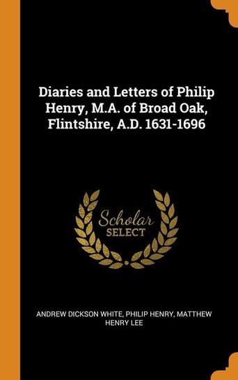 Diaries and Letters of Philip Henry, M.A. of Broad Oak, Flintshire, A.D. 1631-1696 White Andrew Dickson