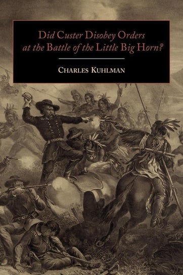 Did Custer Disobey Orders at the Battle of the Little Big Horn? Kuhlman Charles