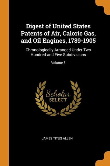 Digest of United States Patents of Air, Caloric Gas, and Oil Engines, 1789-1905 Allen James Titus