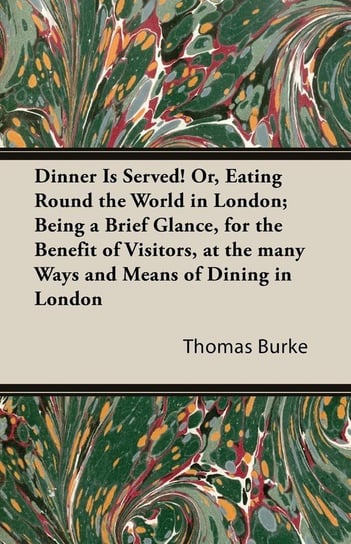 Dinner Is Served! Or, Eating Round the World in London; Being a Brief Glance, for the Benefit of Visitors, at the Many Ways and Means of Dining in Lon Thomas Burke