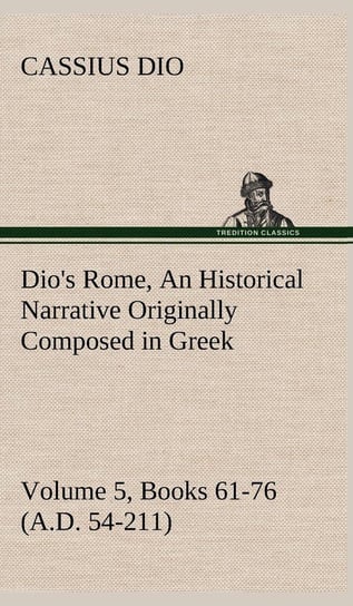 Dio's Rome, Volume 5, Books 61-76 (A.D. 54-211) An Historical Narrative Originally Composed in Greek During The Reigns of Septimius Severus, Geta and Caracalla, Macrinus, Elagabalus and Alexander Severus Cassius Dio