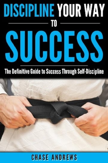 Discipline Your Way to Success: The Definitive Guide to Success Through Self-Discipline Chase Andrews
