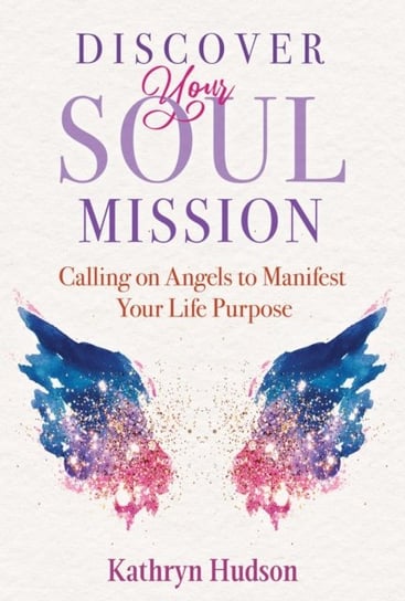 Discover Your Soul Mission: Calling on Angels to Manifest Your Life Purpose Kathryn Hudson