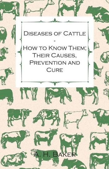 Diseases of Cattle - How to Know Them; Their Causes, Prevention and Cure - Containing Extracts from Livestock for the Farmer and Stock Owner Baker A. H.