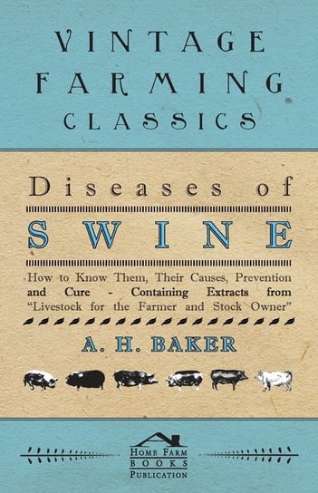 Diseases of Swine - How to Know Them, Their Causes, Prevention and Cure - Containing Extracts from Livestock for the Farmer and Stock Owner A. H. Baker