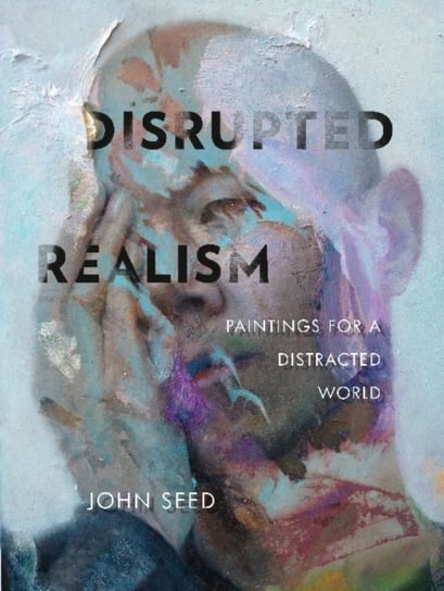 Disrupted Realism. Paintings for a Distracted World John Seed