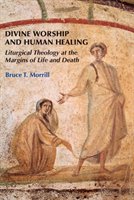 Divine Worship and Human Healing: Liturgical Theology at the Margins of Life and Death Morrill Bruce T.