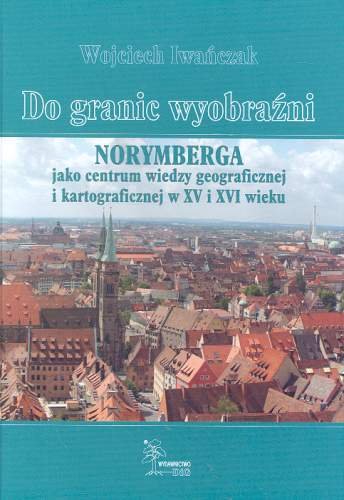 Do granic wyobraźni. Norymberga jako centrum wiedzy geograficznej i kartograficznej w XV i XVI wieku Iwańczak Wojciech